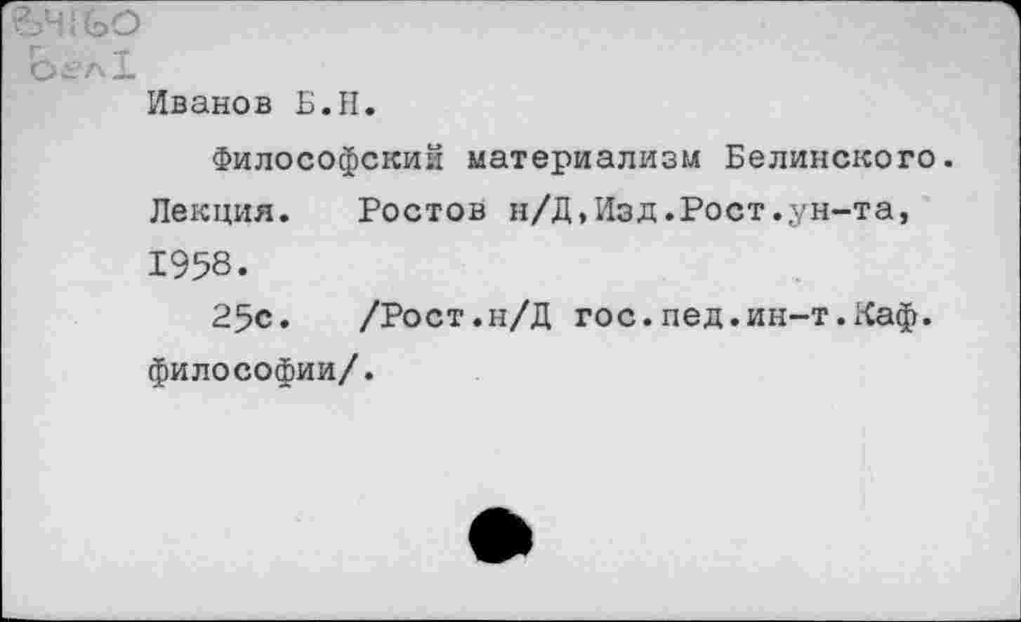 ﻿Ье'л!
Иванов Б.И.
Философский материализм Белинского.
Лекция. Ростов н/Д,Изд.Рост.ун-та, 1958.
25с.	/Рост.н/Д гос.лед.ин-т.Каф.
философии/.